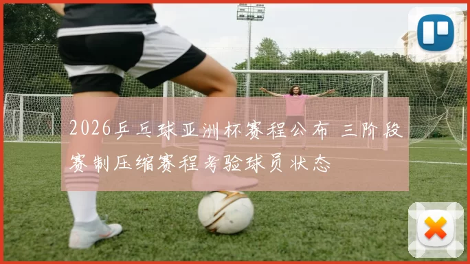 2026乒乓球亚洲杯赛程公布 三阶段赛制压缩赛程考验球员状态