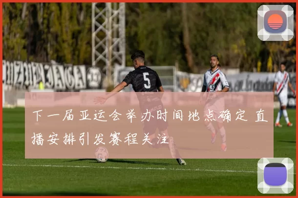 下一届亚运会举办时间地点确定 直播安排引发赛程关注