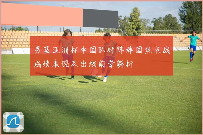 男篮亚洲杯中国队对阵韩国焦点战成绩表现及出线前景解析