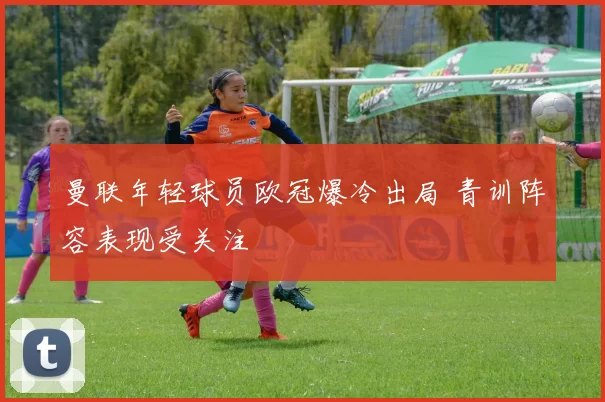 曼联年轻球员欧冠爆冷出局 青训阵容表现受关注