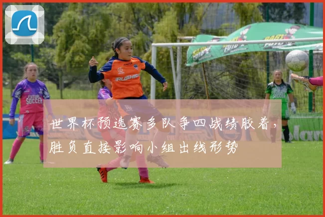 世界杯预选赛多队争四战绩胶着，胜负直接影响小组出线形势