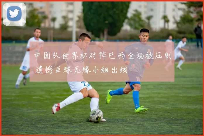 中国队世界杯对阵巴西全场被压制 遗憾丢球无缘小组出线