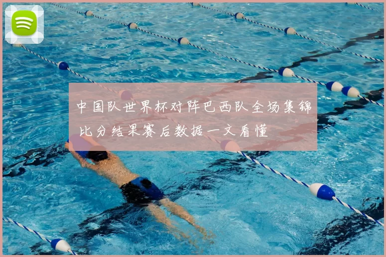 中国队世界杯对阵巴西队全场集锦 比分结果赛后数据一文看懂