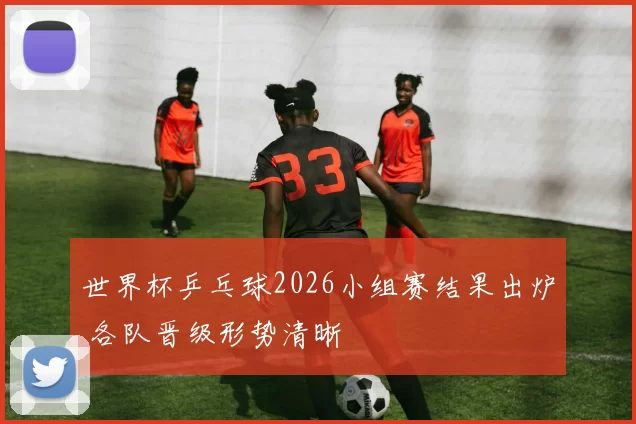 世界杯乒乓球2026小组赛结果出炉 各队晋级形势清晰