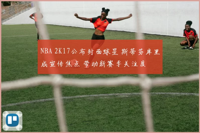 NBA 2K17公布封面球星 斯蒂芬库里成宣传焦点 带动新赛季关注度