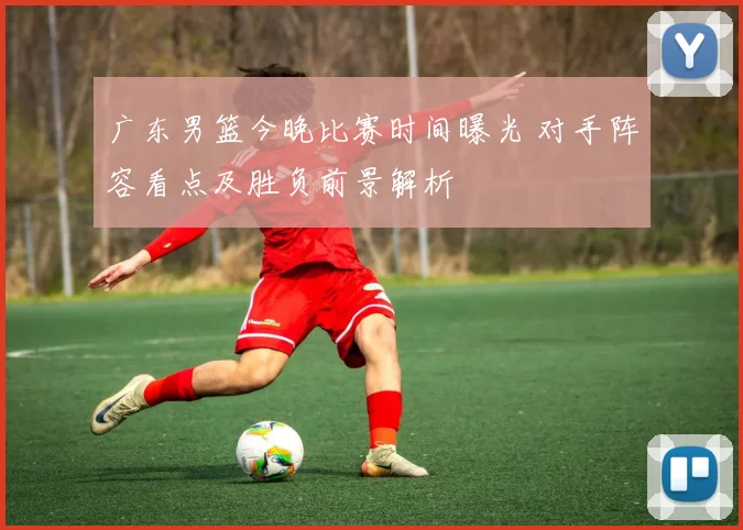 广东男篮今晚比赛时间曝光 对手阵容看点及胜负前景解析