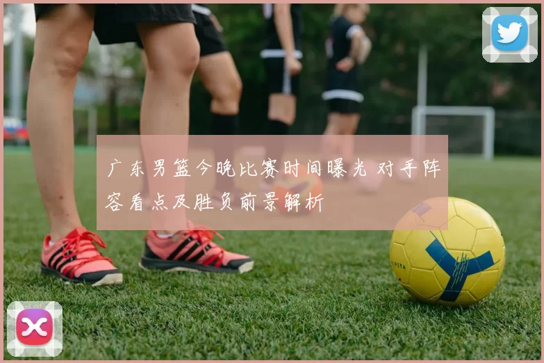 广东男篮今晚比赛时间曝光 对手阵容看点及胜负前景解析