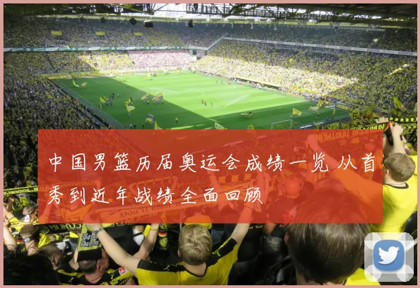 中国男篮历届奥运会成绩一览 从首秀到近年战绩全面回顾