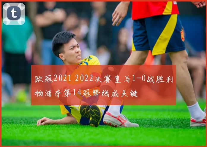 欧冠2021 2022决赛皇马1-0战胜利物浦夺第14冠锋线成关键