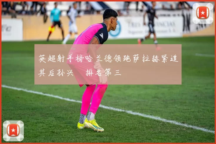 英超射手榜哈兰德领跑萨拉赫紧追其后孙兴慜排名第三