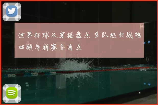 世界杯球衣穿搭盘点 多队经典战袍回顾与新赛季看点