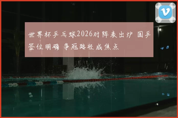 世界杯乒乓球2026对阵表出炉 国乒签位明确 争冠路径成焦点