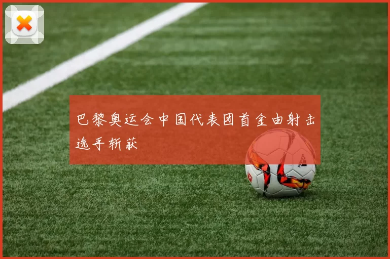 巴黎奥运会中国代表团首金由射击选手斩获