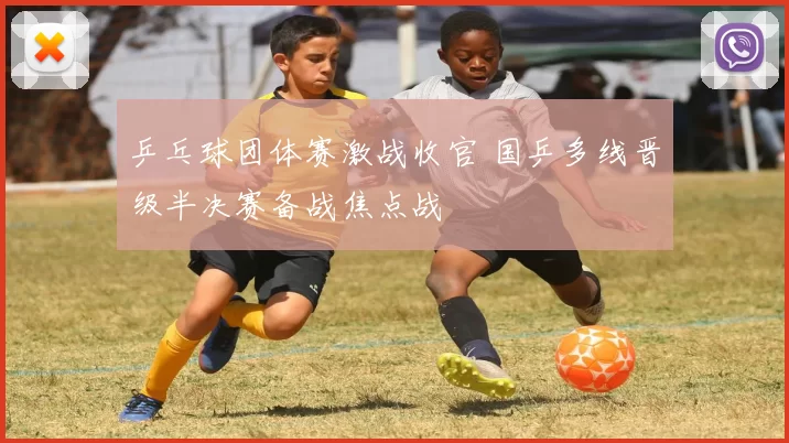 乒乓球团体赛激战收官 国乒多线晋级半决赛备战焦点战