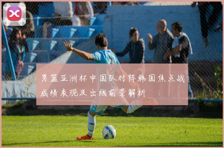 男篮亚洲杯中国队对阵韩国焦点战成绩表现及出线前景解析