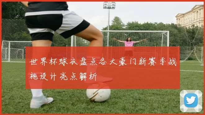 世界杯球衣盘点各大豪门新赛季战袍设计亮点解析