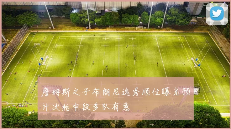 詹姆斯之子布朗尼选秀顺位曝光预计次轮中段多队有意