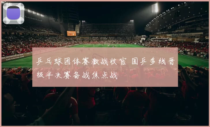 乒乓球团体赛激战收官 国乒多线晋级半决赛备战焦点战