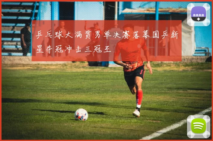 乒乓球大满贯男单决赛落幕国乒新星夺冠冲击三冠王