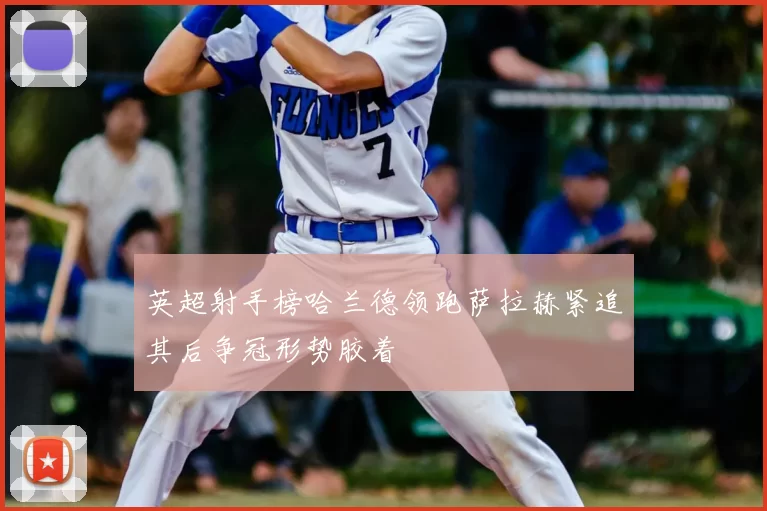 英超射手榜哈兰德领跑萨拉赫紧追其后争冠形势胶着