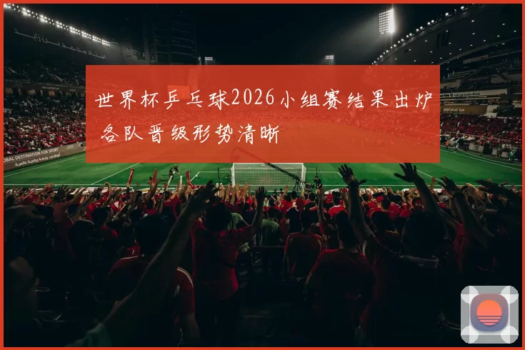 世界杯乒乓球2026小组赛结果出炉 各队晋级形势清晰