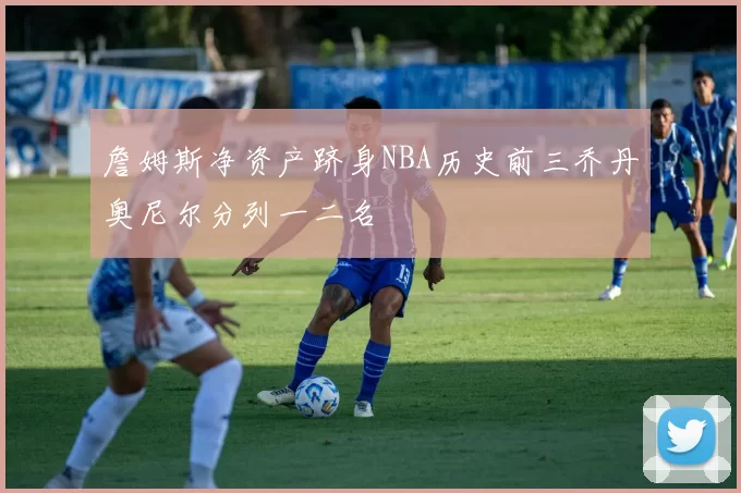 詹姆斯净资产跻身NBA历史前三乔丹奥尼尔分列一二名