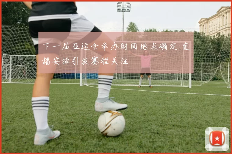 下一届亚运会举办时间地点确定 直播安排引发赛程关注