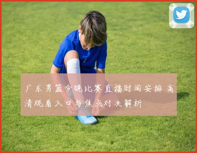 广东男篮今晚比赛直播时间安排 高清观看入口与焦点对决解析