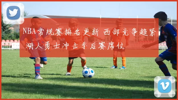 NBA常规赛排名更新 西部竞争趋紧 湖人勇士冲击季后赛席位