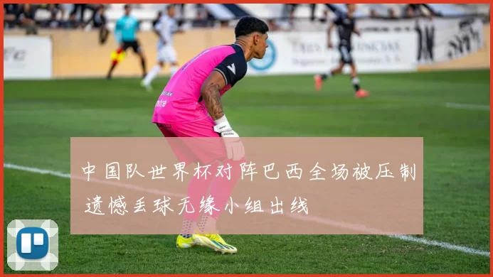 中国队世界杯对阵巴西全场被压制 遗憾丢球无缘小组出线