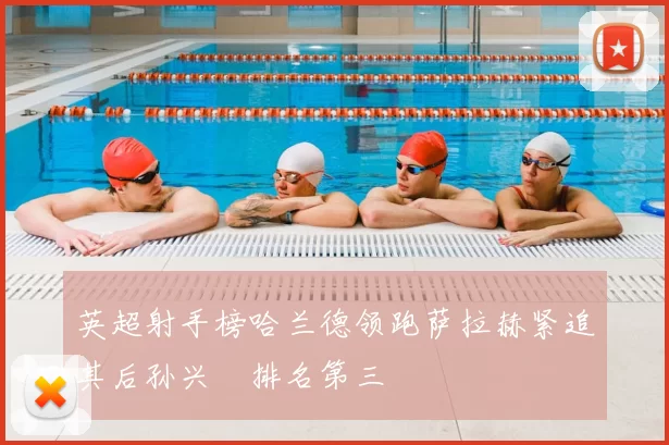 英超射手榜哈兰德领跑萨拉赫紧追其后孙兴慜排名第三