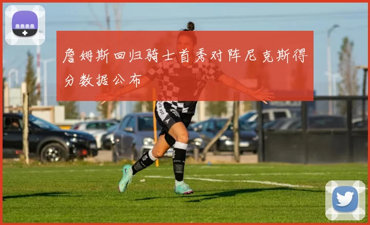 詹姆斯回归骑士首秀对阵尼克斯得分数据公布