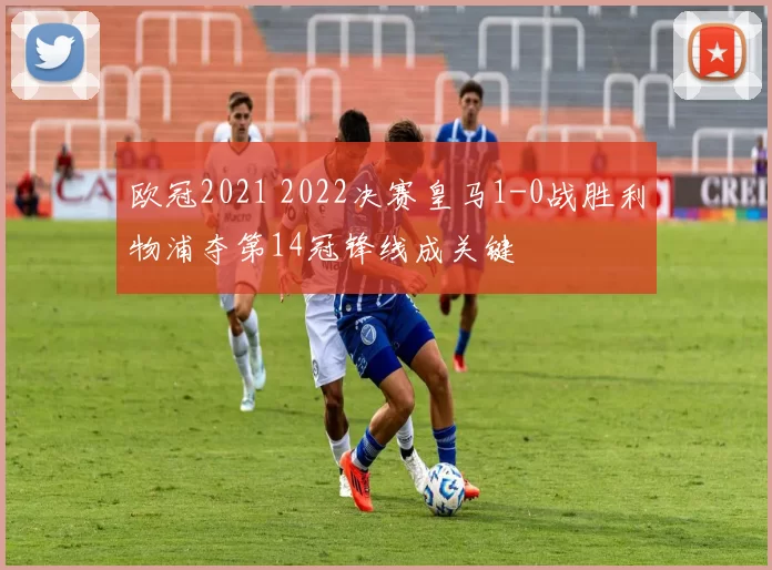 欧冠2021 2022决赛皇马1-0战胜利物浦夺第14冠锋线成关键