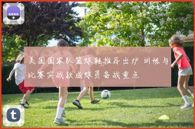 美国国家队篮球鞋推荐出炉 训练与比赛实战款成球员备战重点